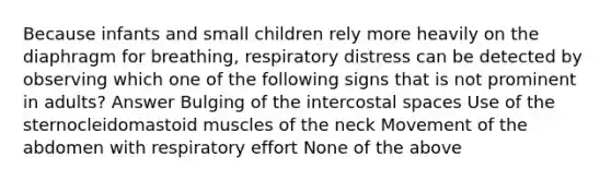 Because infants and small children rely more heavily on the diaphragm for breathing, respiratory distress can be detected by observing which one of the following signs that is not prominent in adults? Answer Bulging of the intercostal spaces Use of the sternocleidomastoid muscles of the neck Movement of the abdomen with respiratory effort None of the above