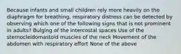 Because infants and small children rely more heavily on the diaphragm for breathing, respiratory distress can be detected by observing which one of the following signs that is not prominent in adults? Bulging of the intercostal spaces Use of the sternocleidomastoid muscles of the neck Movement of the abdomen with respiratory effort None of the above