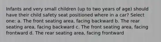 Infants and very small children (up to two years of age) should have their child safety seat positioned where in a car? Select one: a. The front seating area, facing backward b. The rear seating area, facing backward c. The front seating area, facing frontward d. The rear seating area, facing frontward