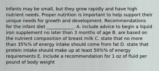 Infants may be small, but they grow rapidly and have high nutrient needs. Proper nutrition is important to help support their unique needs for <a href='https://www.questionai.com/knowledge/kde2iCObwW-growth-and-development' class='anchor-knowledge'>growth and development</a>. Recommendations for the infant diet ____________. A. include advice to begin a liquid iron supplement no later than 3 months of age B. are based on the nutrient composition of breast milk C. state that no <a href='https://www.questionai.com/knowledge/keWHlEPx42-more-than' class='anchor-knowledge'>more than</a> 35%% of energy intake should come from fat D. state that protein intake should make up at least 50%% of energy requirements E. include a recommendation for 1 oz of fluid per pound of body weight