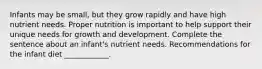 Infants may be small, but they grow rapidly and have high nutrient needs. Proper nutrition is important to help support their unique needs for growth and development. Complete the sentence about an infant's nutrient needs. Recommendations for the infant diet ____________.