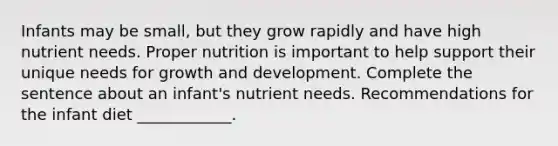 Infants may be small, but they grow rapidly and have high nutrient needs. Proper nutrition is important to help support their unique needs for <a href='https://www.questionai.com/knowledge/kde2iCObwW-growth-and-development' class='anchor-knowledge'>growth and development</a>. Complete the sentence about an infant's nutrient needs. Recommendations for the infant diet ____________.