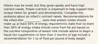 Infants may be small, but they grow rapidly and have high nutrient needs. Proper nutrition is important to help support their unique needs for growth and development. Complete the sentence about an infant's nutrient needs. Recommendations for the infant diet ____________. state that protein intake should make up at least 50% of energy requirements state that no more than 35% of energy intake should come from fat are based on the nutrient composition of breast milk include advice to begin a liquid iron supplement no later than 3 months of age include a recommendation for 1 oz of fluid per pound of body weight