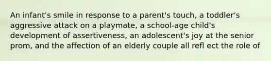 An infant's smile in response to a parent's touch, a toddler's aggressive attack on a playmate, a school-age child's development of assertiveness, an adolescent's joy at the senior prom, and the affection of an elderly couple all reﬂ ect the role of