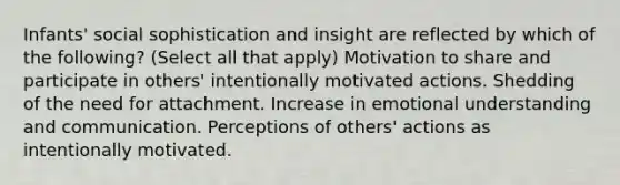 Infants' social sophistication and insight are reflected by which of the following? (Select all that apply) Motivation to share and participate in others' intentionally motivated actions. Shedding of the need for attachment. Increase in emotional understanding and communication. Perceptions of others' actions as intentionally motivated.