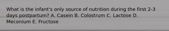 What is the infant's only source of nutrition during the first 2-3 days postpartum? A. Casein B. Colostrum C. Lactose D. Meconium E. Fructose