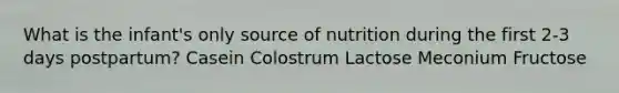 What is the infant's only source of nutrition during the first 2-3 days postpartum? Casein Colostrum Lactose Meconium Fructose