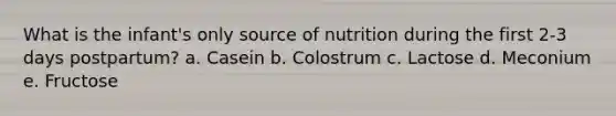 What is the infant's only source of nutrition during the first 2-3 days postpartum? a. Casein b. Colostrum c. Lactose d. Meconium e. Fructose