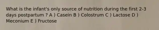 What is the infant's only source of nutrition during the first 2-3 days postpartum ? A ) Casein B ) Colostrum C ) Lactose D ) Meconium E ) Fructose