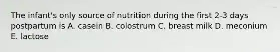 The infant's only source of nutrition during the first 2-3 days postpartum is A. casein B. colostrum C. breast milk D. meconium E. lactose