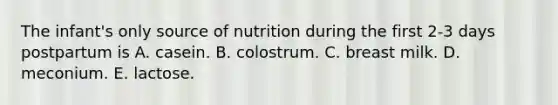 The infant's only source of nutrition during the first 2-3 days postpartum is A. casein. B. colostrum. C. breast milk. D. meconium. E. lactose.