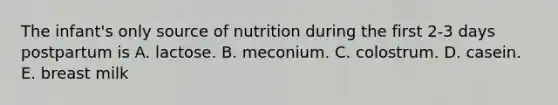 The infant's only source of nutrition during the first 2-3 days postpartum is A. lactose. B. meconium. C. colostrum. D. casein. E. breast milk