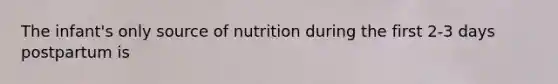 The infant's only source of nutrition during the first 2-3 days postpartum is