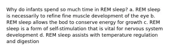 Why do infants spend so much time in REM sleep? a. REM sleep is necessarily to refine fine muscle development of the eye b. REM sleep allows the bod to conserve energy for growth c. REM sleep is a form of self-stimulation that is vital for nervous system development d. REM sleep assists with temperature regulation and digestion