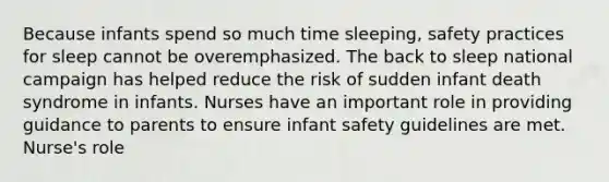 Because infants spend so much time sleeping, safety practices for sleep cannot be overemphasized. The back to sleep national campaign has helped reduce the risk of sudden infant death syndrome in infants. Nurses have an important role in providing guidance to parents to ensure infant safety guidelines are met. Nurse's role