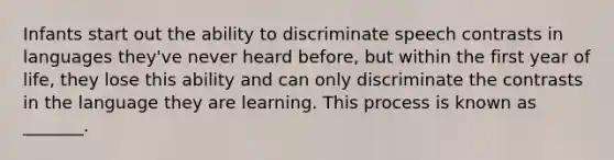 Infants start out the ability to discriminate speech contrasts in languages they've never heard before, but within the first year of life, they lose this ability and can only discriminate the contrasts in the language they are learning. This process is known as _______.