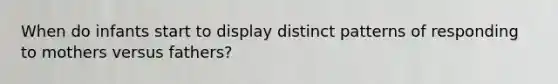 When do infants start to display distinct patterns of responding to mothers versus fathers?