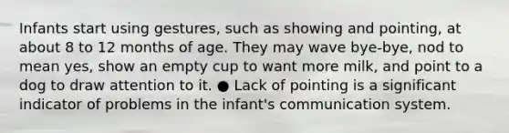 Infants start using gestures, such as showing and pointing, at about 8 to 12 months of age. They may wave bye-bye, nod to mean yes, show an empty cup to want more milk, and point to a dog to draw attention to it. ● Lack of pointing is a significant indicator of problems in the infant's communication system.