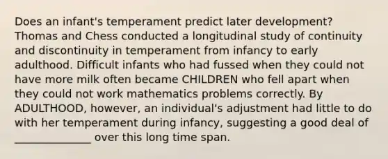 Does an infant's temperament predict later development? Thomas and Chess conducted a longitudinal study of continuity and discontinuity in temperament from infancy to early adulthood. Difficult infants who had fussed when they could not have more milk often became CHILDREN who fell apart when they could not work mathematics problems correctly. By ADULTHOOD, however, an individual's adjustment had little to do with her temperament during infancy, suggesting a good deal of ______________ over this long time span.