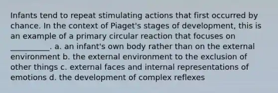 Infants tend to repeat stimulating actions that first occurred by chance. In the context of Piaget's stages of development, this is an example of a primary circular reaction that focuses on __________. a. an infant's own body rather than on the external environment b. the external environment to the exclusion of other things c. external faces and internal representations of emotions d. the development of complex reflexes