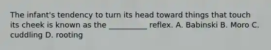 The infant's tendency to turn its head toward things that touch its cheek is known as the __________ reflex. A. Babinski B. Moro C. cuddling D. rooting