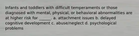 Infants and toddlers with difficult temperaments or those diagnosed with mental, physical, or behavioral abnormalities are at higher risk for ______. a. attachment issues b. delayed cognitive development c. abuse/neglect d. psychological problems