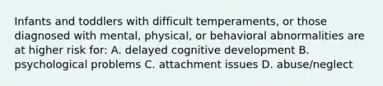 Infants and toddlers with difficult temperaments, or those diagnosed with mental, physical, or behavioral abnormalities are at higher risk for: A. delayed cognitive development B. psychological problems C. attachment issues D. abuse/neglect