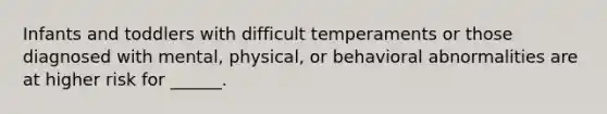 Infants and toddlers with difficult temperaments or those diagnosed with mental, physical, or behavioral abnormalities are at higher risk for ______.