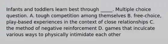 Infants and toddlers learn best through _____. Multiple choice question. A. tough competition among themselves B. free-choice, play-based experiences in the context of close relationships C. the method of negative reinforcement D. games that inculcate various ways to physically intimidate each other