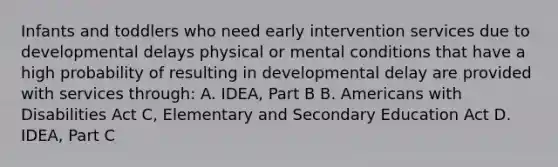 Infants and toddlers who need early intervention services due to developmental delays physical or mental conditions that have a high probability of resulting in developmental delay are provided with services through: A. IDEA, Part B B. Americans with Disabilities Act C, Elementary and Secondary Education Act D. IDEA, Part C