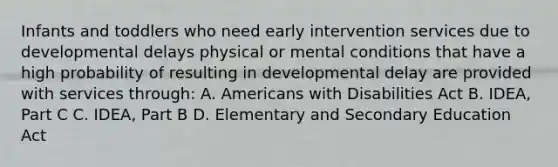 Infants and toddlers who need early intervention services due to developmental delays physical or mental conditions that have a high probability of resulting in developmental delay are provided with services through: A. Americans with Disabilities Act B. IDEA, Part C C. IDEA, Part B D. Elementary and Secondary Education Act