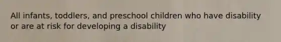 All infants, toddlers, and preschool children who have disability or are at risk for developing a disability