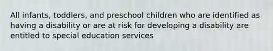 All infants, toddlers, and preschool children who are identified as having a disability or are at risk for developing a disability are entitled to special education services