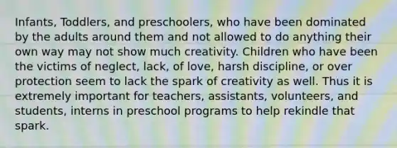 Infants, Toddlers, and preschoolers, who have been dominated by the adults around them and not allowed to do anything their own way may not show much creativity. Children who have been the victims of neglect, lack, of love, harsh discipline, or over protection seem to lack the spark of creativity as well. Thus it is extremely important for teachers, assistants, volunteers, and students, interns in preschool programs to help rekindle that spark.