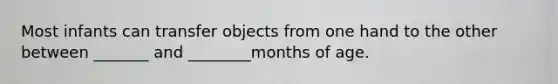 Most infants can transfer objects from one hand to the other between _______ and ________months of age.