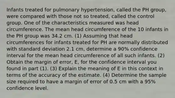 Infants treated for pulmonary hypertension, called the PH group, were compared with those not so treated, called the control group. One of the characteristics measured was head circumference. The mean head circumference of the 10 infants in the PH group was 34.2 cm. (1) Assuming that head circumferences for infants treated for PH are normally distributed with standard deviation 2.1 cm, determine a 90% confidence interval for the mean head circumference of all such infants. (2) Obtain the margin of error, E, for the confidence interval you found in part (1). (3) Explain the meaning of E in this context in terms of the accuracy of the estimate. (4) Determine the sample size required to have a margin of error of 0.5 cm with a 95% confidence level.