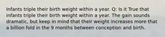 Infants triple their birth weight within a year. Q: Is it True that infants triple their birth weight within a year. The gain sounds dramatic, but keep in mind that their weight increases more that a billion fold in the 9 months between conception and birth.