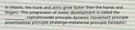 In infants, the trunk and arms grow faster than the hands and fingers. This progression of motor development is called the __________. cephalocaudal principle dynamic movement principle proximodistal principle phalange-metatarsal principle Fantastic!