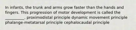 In infants, the trunk and arms grow faster than the hands and fingers. This progression of motor development is called the __________. proximodistal principle dynamic movement principle phalange-metatarsal principle cephalocaudal principle