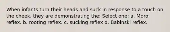 When infants turn their heads and suck in response to a touch on the cheek, they are demonstrating the: Select one: a. Moro reflex. b. rooting reflex. c. sucking reflex d. Babinski reflex.