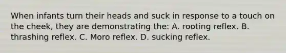 When infants turn their heads and suck in response to a touch on the cheek, they are demonstrating the: A. rooting reflex. B. thrashing reflex. C. Moro reflex. D. sucking reflex.