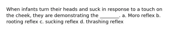 When infants turn their heads and suck in response to a touch on the cheek, they are demonstrating the ________. a. Moro reflex b. rooting reflex c. sucking reflex d. thrashing reflex
