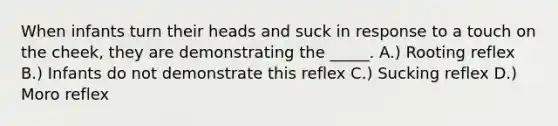 When infants turn their heads and suck in response to a touch on the cheek, they are demonstrating the _____. A.) Rooting reflex B.) Infants do not demonstrate this reflex C.) Sucking reflex D.) Moro reflex