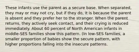 These infants use the parent as a secure base. When separated, they may or may not cry, but if they do, it is because the parent is absent and they prefer her to the stranger. When the parent returns, they actively seek contact, and their crying is reduced immediately. About 60 percent of North American infants in middle-SES families show this pattern. (In low-SES families, a smaller proportion of babies show the secure pattern, with higher proportions falling into the insecure patterns.