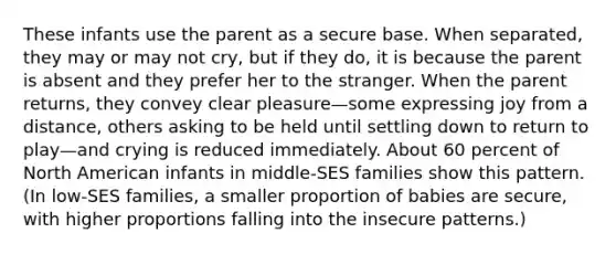 These infants use the parent as a secure base. When separated, they may or may not cry, but if they do, it is because the parent is absent and they prefer her to the stranger. When the parent returns, they convey clear pleasure—some expressing joy from a distance, others asking to be held until settling down to return to play—and crying is reduced immediately. About 60 percent of North American infants in middle-SES families show this pattern. (In low-SES families, a smaller proportion of babies are secure, with higher proportions falling into the insecure patterns.)