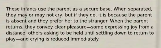 These infants use the parent as a secure base. When separated, they may or may not cry, but if they do, it is because the parent is absent and they prefer her to the stranger. When the parent returns, they convey clear pleasure—some expressing joy from a distance, others asking to be held until settling down to return to play—and crying is reduced immediately