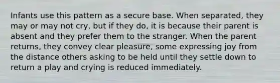 Infants use this pattern as a secure base. When separated, they may or may not cry, but if they do, it is because their parent is absent and they prefer them to the stranger. When the parent returns, they convey clear pleasure, some expressing joy from the distance others asking to be held until they settle down to return a play and crying is reduced immediately.