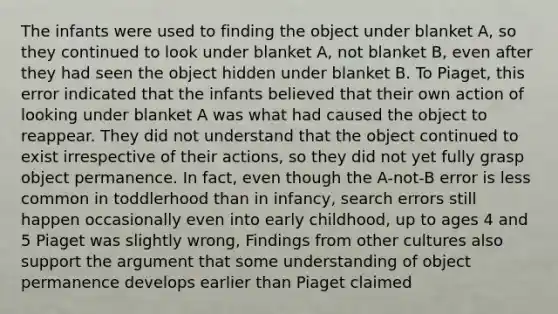 The infants were used to finding the object under blanket A, so they continued to look under blanket A, not blanket B, even after they had seen the object hidden under blanket B. To Piaget, this error indicated that the infants believed that their own action of looking under blanket A was what had caused the object to reappear. They did not understand that the object continued to exist irrespective of their actions, so they did not yet fully grasp object permanence. In fact, even though the A-not-B error is less common in toddlerhood than in infancy, search errors still happen occasionally even into early childhood, up to ages 4 and 5 Piaget was slightly wrong, Findings from other cultures also support the argument that some understanding of object permanence develops earlier than Piaget claimed