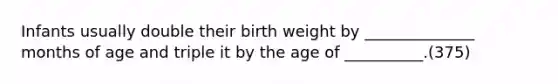 Infants usually double their birth weight by ______________ months of age and triple it by the age of __________.(375)