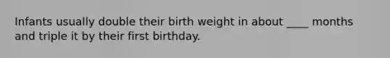 Infants usually double their birth weight in about ____ months and triple it by their first birthday.